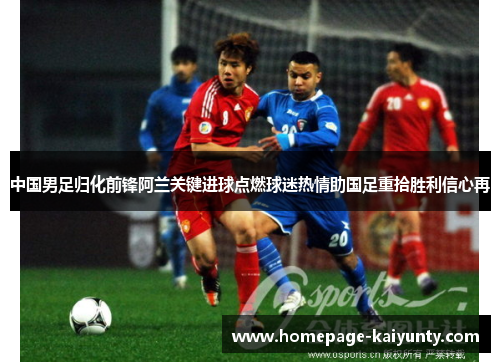 中国男足归化前锋阿兰关键进球点燃球迷热情助国足重拾胜利信心再