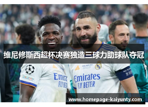 维尼修斯西超杯决赛独造三球力助球队夺冠 维尼修斯西超杯决赛独造三球力助球队夺冠