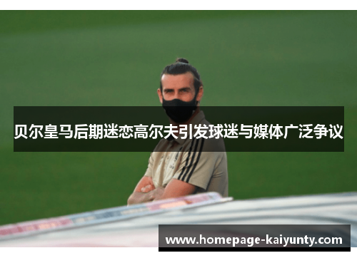 贝尔皇马后期迷恋高尔夫引发球迷与媒体广泛争议